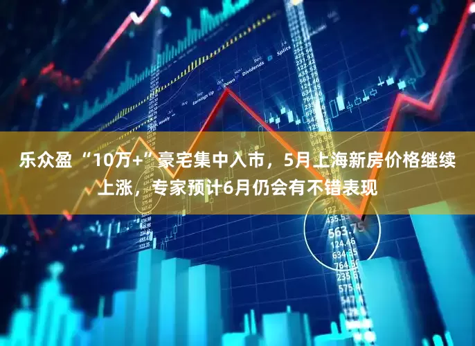 乐众盈 “10万+”豪宅集中入市，5月上海新房价格继续上涨，专家预计6月仍会有不错表现