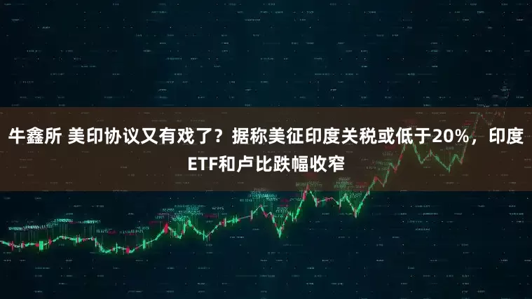 牛鑫所 美印协议又有戏了？据称美征印度关税或低于20%，印度ETF和卢比跌幅收窄