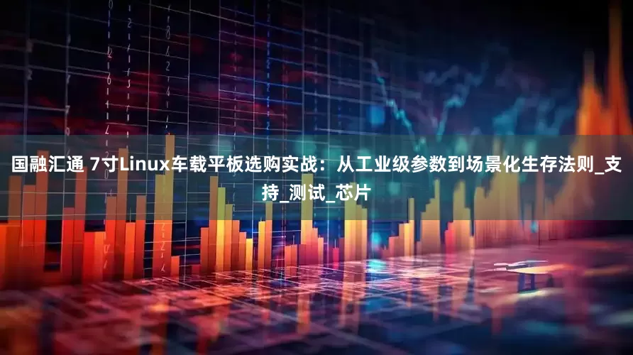 国融汇通 7寸Linux车载平板选购实战：从工业级参数到场景化生存法则_支持_测试_芯片