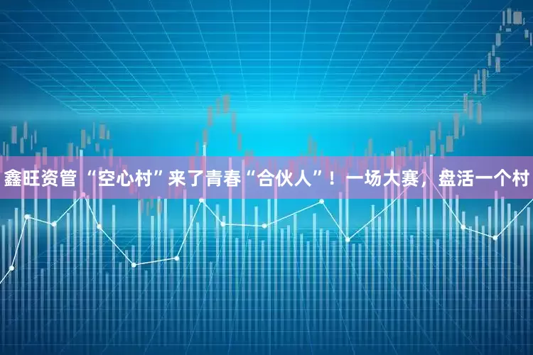 鑫旺资管 “空心村”来了青春“合伙人”！一场大赛，盘活一个村