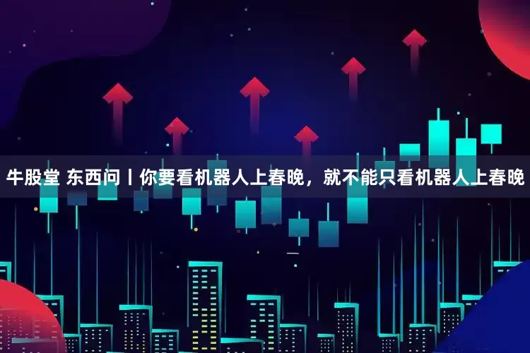 牛股堂 东西问丨你要看机器人上春晚，就不能只看机器人上春晚